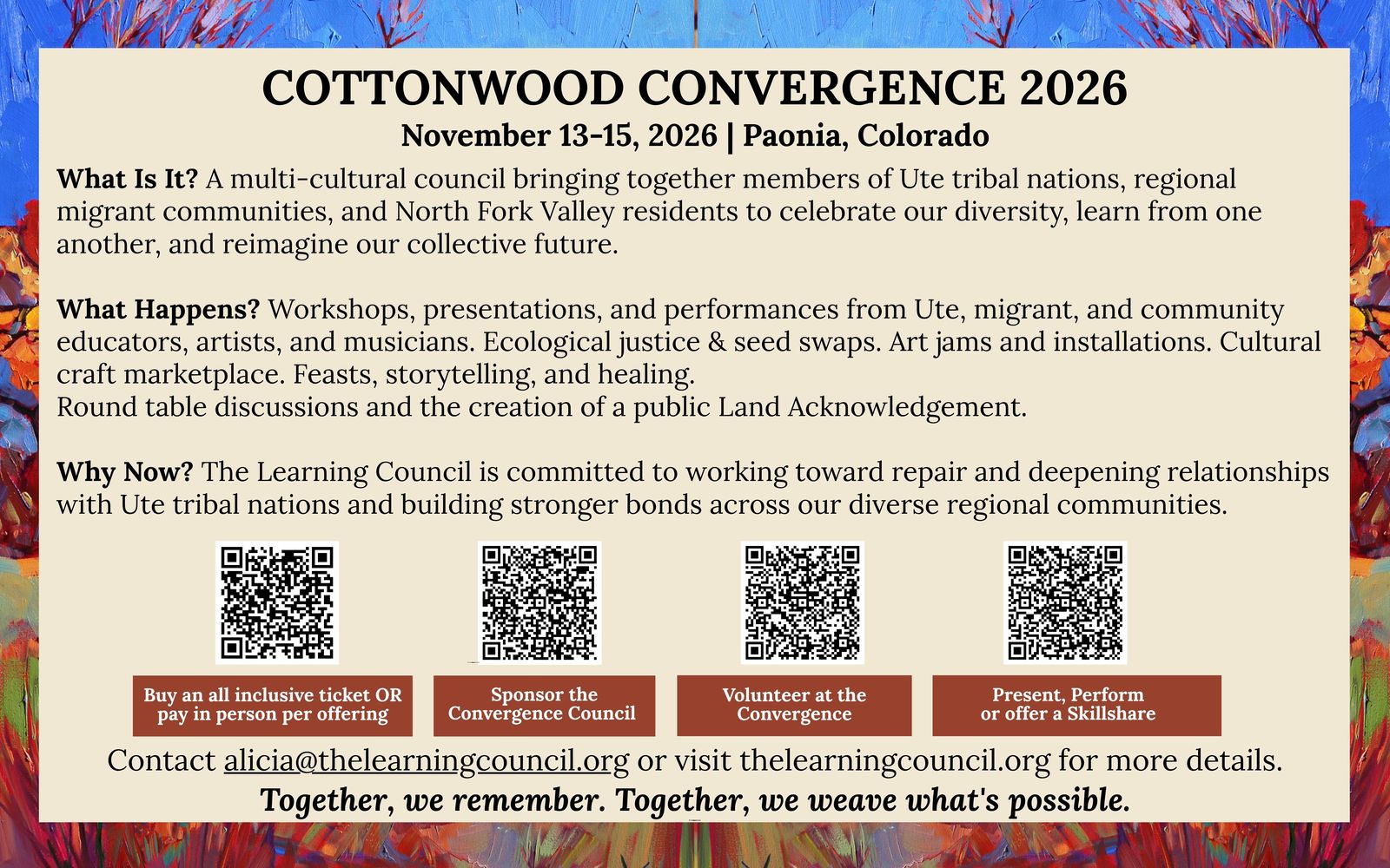 Flyer, back: Cottonwood Convergence 2026, November 13–15, 2026, Paonia, Colorado. What is it? A multi-cultural council bringing together members of Ute tribal nations, regional migrant communities, and North Fork Valley residents to celebrate our diversity, learn from one another, and reimagine our collective future. What happens? Workshops, presentations, and performances from Ute, migrant, and community educators, artists, and musicians. Ecological justice & seed swaps. Art jams and installations. Cultural craft marketplace. Feasts, storytelling, and healing. Round table discussions and the creation of a public Land Acknowledgement. Why now? The Learning Council is committed to working toward repair and deepening relationships with Ute tribal nations and building stronger bonds across our diverse regional communities. Four QR codes: buy an all inclusive ticket or pay in person per offering; sponsor the Convergence Council; volunteer at the Convergence; present, perform or offer a skillshare. Contact alicia@thelearningcouncil.org or visit thelearningcouncil.org for more details. Together, we remember. Together, we weave what’s possible.